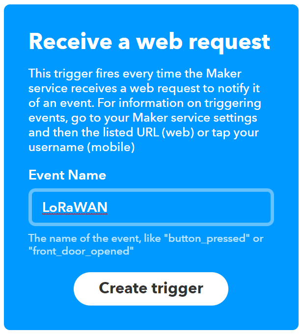 Screenshot of the "Receive a Web Request" trigger on IFTTT. It explains the way this trigger works as follows "This trigger fires every time the Maker service receives a web request to notify it of an event. For information on triggering events, go to your Maker service settings and then the listed URL (web) or tap your username (mobile)." Underneath, there is a field named "Event Name" in which I've typed "LoRaWAN". Underneath this field is a large button labeled "Create trigger"